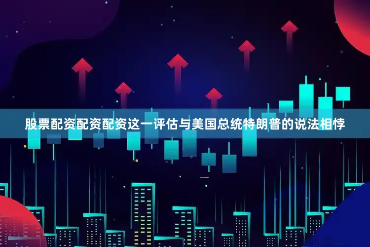 股票配资配资配资这一评估与美国总统特朗普的说法相悖
