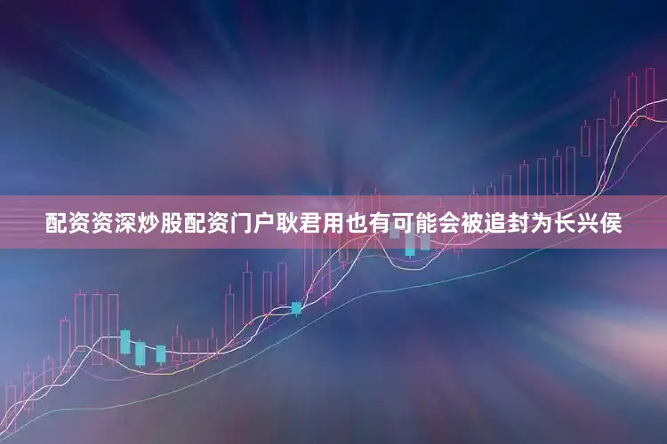 配资资深炒股配资门户耿君用也有可能会被追封为长兴侯