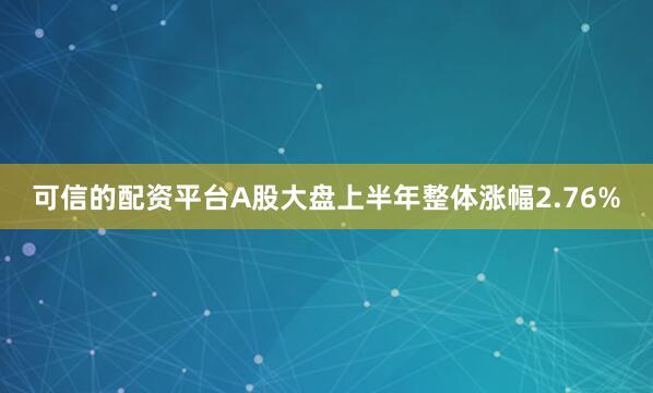 可信的配资平台A股大盘上半年整体涨幅2.76%