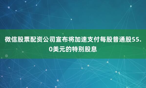 微信股票配资公司宣布将加速支付每股普通股55.0美元的特别股息