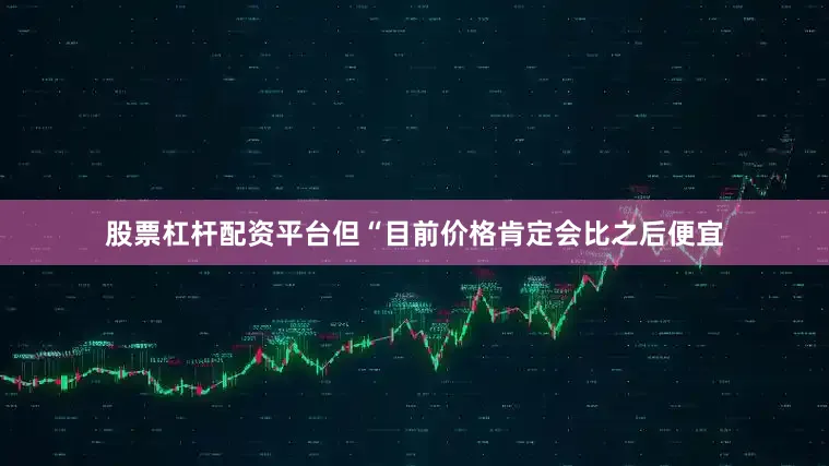 股票杠杆配资平台但“目前价格肯定会比之后便宜