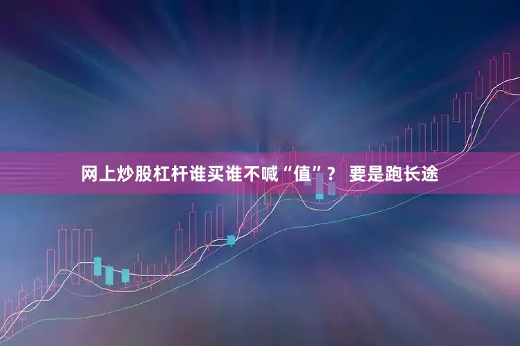 网上炒股杠杆谁买谁不喊“值”？ 要是跑长途