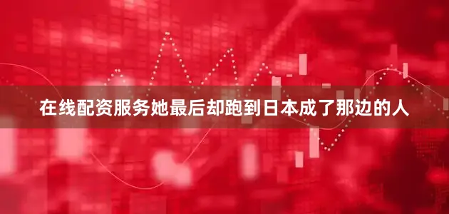在线配资服务她最后却跑到日本成了那边的人