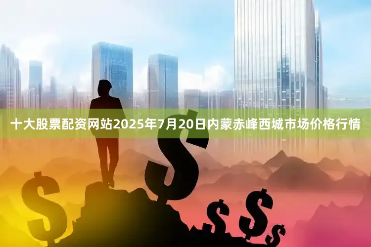 十大股票配资网站2025年7月20日内蒙赤峰西城市场价格行情