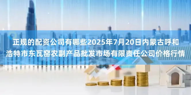 正规的配资公司有哪些2025年7月20日内蒙古呼和浩特市东瓦窑农副产品批发市场有限责任公司价格行情