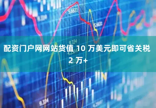 配资门户网网站货值 10 万美元即可省关税 2 万+