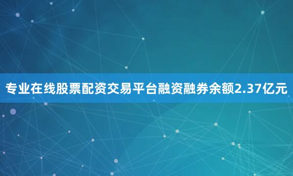 专业在线股票配资交易平台融资融券余额2.37亿元