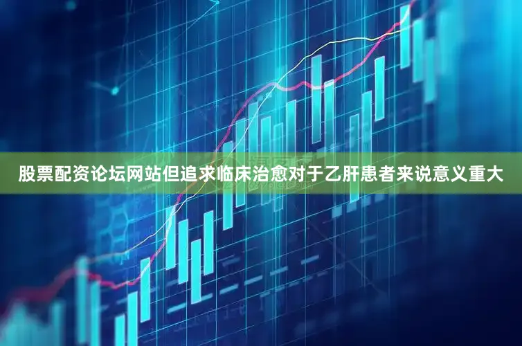 股票配资论坛网站但追求临床治愈对于乙肝患者来说意义重大