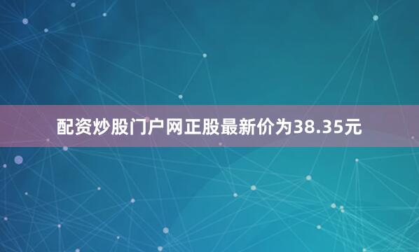 配资炒股门户网正股最新价为38.35元