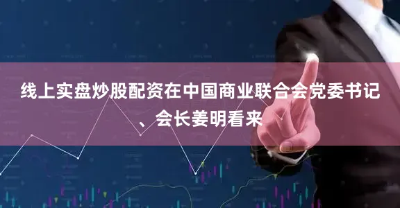 线上实盘炒股配资　　在中国商业联合会党委书记、会长姜明看来