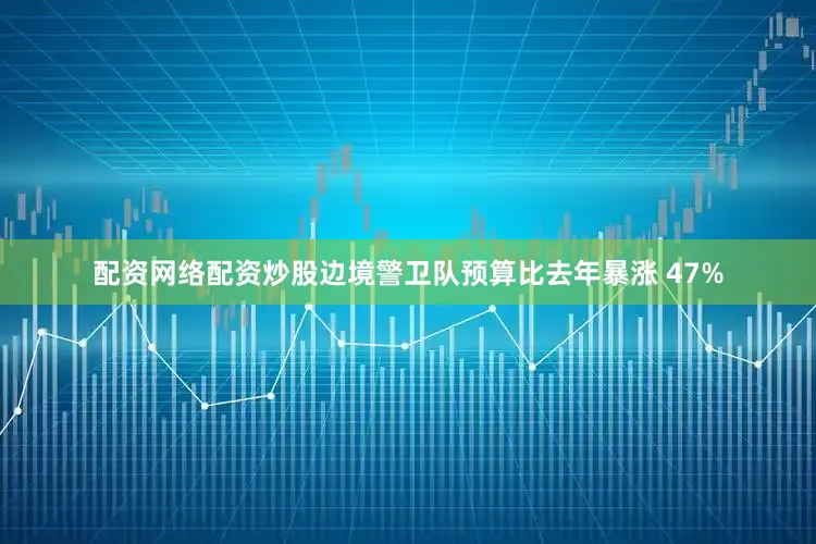 配资网络配资炒股边境警卫队预算比去年暴涨 47%