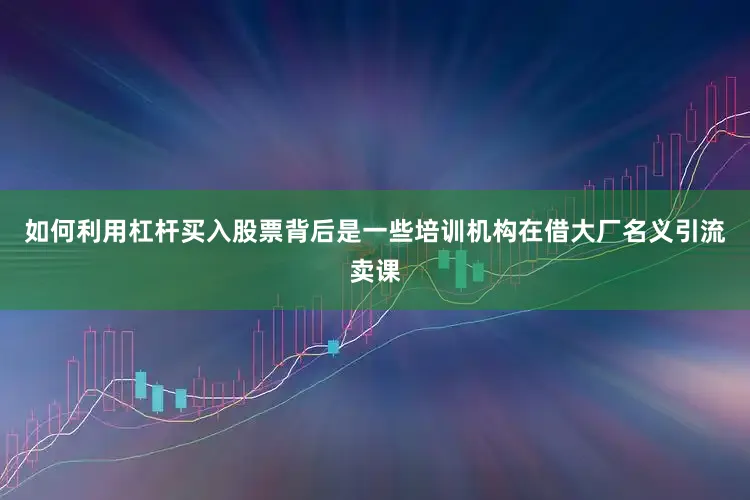 如何利用杠杆买入股票背后是一些培训机构在借大厂名义引流卖课