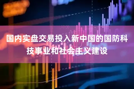 国内实盘交易投入新中国的国防科技事业和社会主义建设