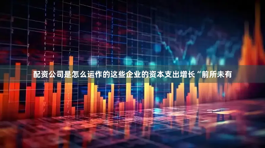 配资公司是怎么运作的这些企业的资本支出增长“前所未有