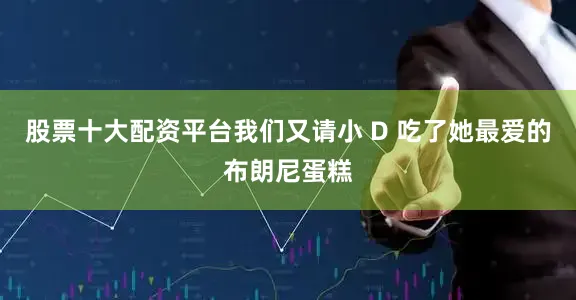 股票十大配资平台我们又请小 D 吃了她最爱的布朗尼蛋糕